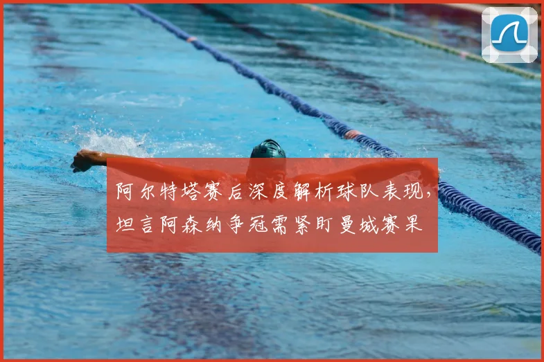 阿尔特塔赛后深度解析球队表现，坦言阿森纳争冠需紧盯曼城赛果