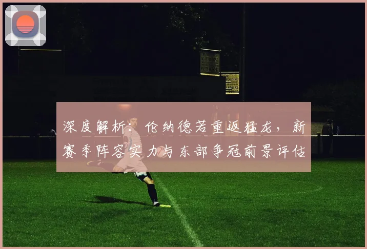 深度解析：伦纳德若重返猛龙，新赛季阵容实力与东部争冠前景评估