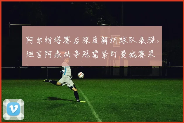 阿尔特塔赛后深度解析球队表现，坦言阿森纳争冠需紧盯曼城赛果