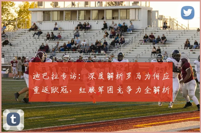 迪巴拉专访:深度解析罗马为何应重返欧冠,红狼军团竞争力全解析
