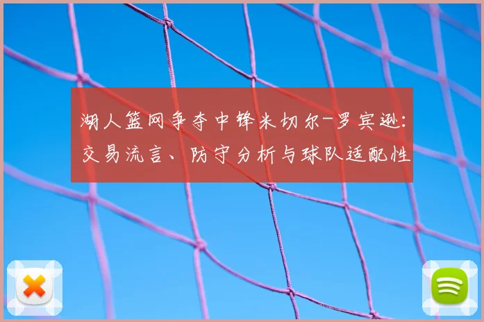 湖人篮网争夺中锋米切尔-罗宾逊：交易流言、防守分析与球队适配性深度解读