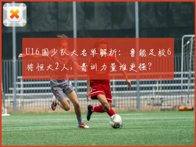 U16国少队大名单解析：鲁能足校6将恒大2人，青训力量谁更强？