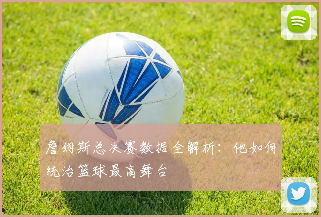 詹姆斯总决赛数据全解析:他如何统治篮球最高舞台