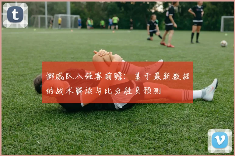 挪威队八强赛前瞻：基于最新数据的战术解读与比分胜负预测